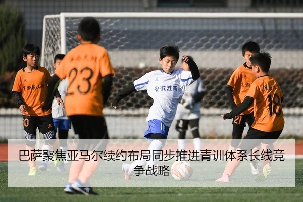巴萨聚焦亚马尔续约布局同步推进青训体系长线竞争战略