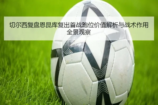 切尔西复盘恩昆库复出首战跑位价值解析与战术作用全景观察