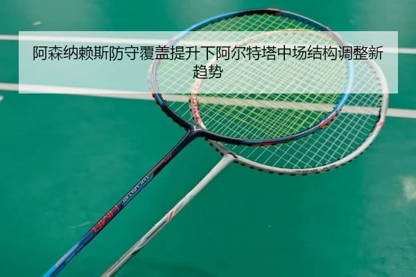 阿森纳赖斯防守覆盖提升下阿尔特塔中场结构调整新趋势